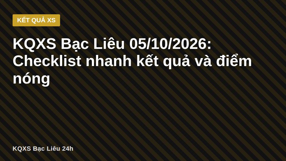 KQXS Bạc Liêu 05/10/2026: Checklist nhanh kết quả và điểm nóng